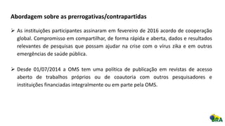 Abordagem sobre as prerrogativas/contrapartidas
 As instituições participantes assinaram em fevereiro de 2016 acordo de cooperação
global. Compromisso em compartilhar, de forma rápida e aberta, dados e resultados
relevantes de pesquisas que possam ajudar na crise com o vírus zika e em outras
emergências de saúde pública.
 Desde 01/07/2014 a OMS tem uma política de publicação em revistas de acesso
aberto de trabalhos próprios ou de coautoria com outros pesquisadores e
instituições financiadas integralmente ou em parte pela OMS.
 
