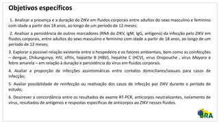 Objetivos específicos
1. Analisar a presença e a duração do ZIKV em fluidos corporais entre adultos do sexo masculino e feminino
com idade a partir dos 18 anos, ao longo de um período de 12 meses;
2. Analisar a persistência de outros marcadores (RNA do ZIKV, IgM, IgG, antígeno) da infecção pelo ZIKV em
fluidos corporais, entre adultos do sexo masculino e feminino com idade a partir de 18 anos, ao longo de um
período de 12 meses;
3. Explorar a possível relação existente entre o hospedeiro e os fatores ambientais, bem como as coinfecções
– dengue, Chikungunya, HIV, sífilis, hepatite B (HBV), hepatite C (HCV), vírus Oropouche , vírus Mayaro e
febre amarela – em relação à duração e persistência do vírus em fluidos corporais.
4. Avaliar a proporção de infecções assintomáticas entre contatos domiciliares/sexuais para casos de
infecção;
5. Avaliar possibilidade de reinfecção ou reativação dos casos de infecção por ZIKV durante o período de
estudo;
6. Descrever a concordância entre os resultados de exame RT-PCR, anticorpos neutralizantes, isolamento de
vírus, resultados de antígenos e respostas específicas de anticorpos ao ZIKV nesses fluidos.
 