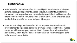 • A transmissão primária do vírus Zika se dá pela picada do mosquito do
gênero Aedes, principalmente Aedes aegypti. Entretanto, evidências
crescentes têm sugerido que a transmissão sexual do vírus Zika é possível
e tem aumentado em frequência nos últimos anos. Até o presente, este
modo de transmissão foi reportado em 11 países.
• Durante a atual epidemia do vírus Zika é importante entender mais
profundamente o período pelo qual o vírus permanece ativo nos fluidos
corporais, além do sangue, e quais são os fatores determinantes desta
persistência, a fim de possibilitar a elaboração de recomendações para
reduzir a sua transmissão.
Justificativa
 