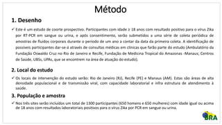 Método
1. Desenho
 Este é um estudo de coorte prospectivo. Participantes com idade ≥ 18 anos com resultado positivo para o vírus Zika
por RT-PCR em sangue ou urina, e após consentimento, serão submetidos a uma série de coleta periódica de
amostras de fluidos corporais durante o período de um ano a contar da data da primeira coleta. A identificação de
possíveis participantes dar-se-á através de consultas médicas em clínicas que farão parte do estudo (Ambulatório da
Fundação Oswaldo Cruz no Rio de Janeiro e Recife, Fundação de Medicina Tropical do Amazonas -Manaus; Centros
de Saúde, UBSs, UPAs, que se encontrem na área de atuação do estudo).
2. Local do estudo
 Os locais de intervenção do estudo serão: Rio de Janeiro (RJ), Recife (PE) e Manaus (AM). Estas são áreas de alta
densidade populacional e de transmissão viral, com capacidade laboratorial e infra estrutura de atendimento à
saúde.
3. População e amostra
 Nos três sites serão incluídos um total de 1300 participantes (650 homens e 650 mulheres) com idade igual ou acima
de 18 anos com resultados laboratoriais positivos para o vírus Zika por PCR em sangue ou urina.
 