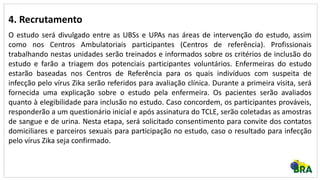4. Recrutamento
O estudo será divulgado entre as UBSs e UPAs nas áreas de intervenção do estudo, assim
como nos Centros Ambulatoriais participantes (Centros de referência). Profissionais
trabalhando nestas unidades serão treinados e informados sobre os critérios de inclusão do
estudo e farão a triagem dos potenciais participantes voluntários. Enfermeiras do estudo
estarão baseadas nos Centros de Referência para os quais indivíduos com suspeita de
infecção pelo vírus Zika serão referidos para avaliação clínica. Durante a primeira visita, será
fornecida uma explicação sobre o estudo pela enfermeira. Os pacientes serão avaliados
quanto à elegibilidade para inclusão no estudo. Caso concordem, os participantes prováveis,
responderão a um questionário inicial e após assinatura do TCLE, serão coletadas as amostras
de sangue e de urina. Nesta etapa, será solicitado consentimento para convite dos contatos
domiciliares e parceiros sexuais para participação no estudo, caso o resultado para infecção
pelo vírus Zika seja confirmado.
 