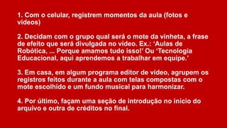 1. Com o celular, registrem momentos da aula (fotos e
vídeos)
2. Decidam com o grupo qual será o mote da vinheta, a frase
de efeito que será divulgada no vídeo. Ex.: ‘Aulas de
Robótica, ... Porque amamos tudo isso!’ Ou ‘Tecnologia
Educacional, aqui aprendemos a trabalhar em equipe.’

3. Em casa, em algum programa editor de vídeo, agrupem os
registros feitos durante a aula com telas compostas com o
mote escolhido e um fundo musical para harmonizar.
4. Por último, façam uma seção de introdução no início do
arquivo e outra de créditos no final.

 