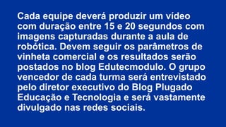 Cada equipe deverá produzir um vídeo
com duração entre 15 e 20 segundos com
imagens capturadas durante a aula de
robótica. Devem seguir os parâmetros de
vinheta comercial e os resultados serão
postados no blog Edutecmodulo. O grupo
vencedor de cada turma será entrevistado
pelo diretor executivo do Blog Plugado
Educação e Tecnologia e será vastamente
divulgado nas redes sociais.

 