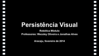 Persistência Visual
Robótica Módulo
Professores: Wecsley Oliveira e Jonathas Alves
Aracaju, fevereiro de 2014

 