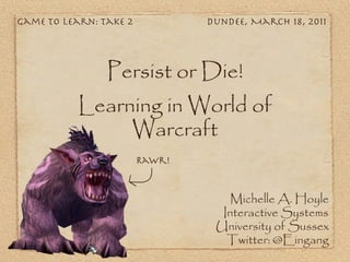 Game To Learn: Take 2           Dundee, March 18, 2011




                Persist or Die!
           Learning in World of
                Warcraft
                        Rawr!


                                   Michelle A. Hoyle
                                  Interactive Systems
                                 University of Sussex
                                   Twitter: @Eingang
 