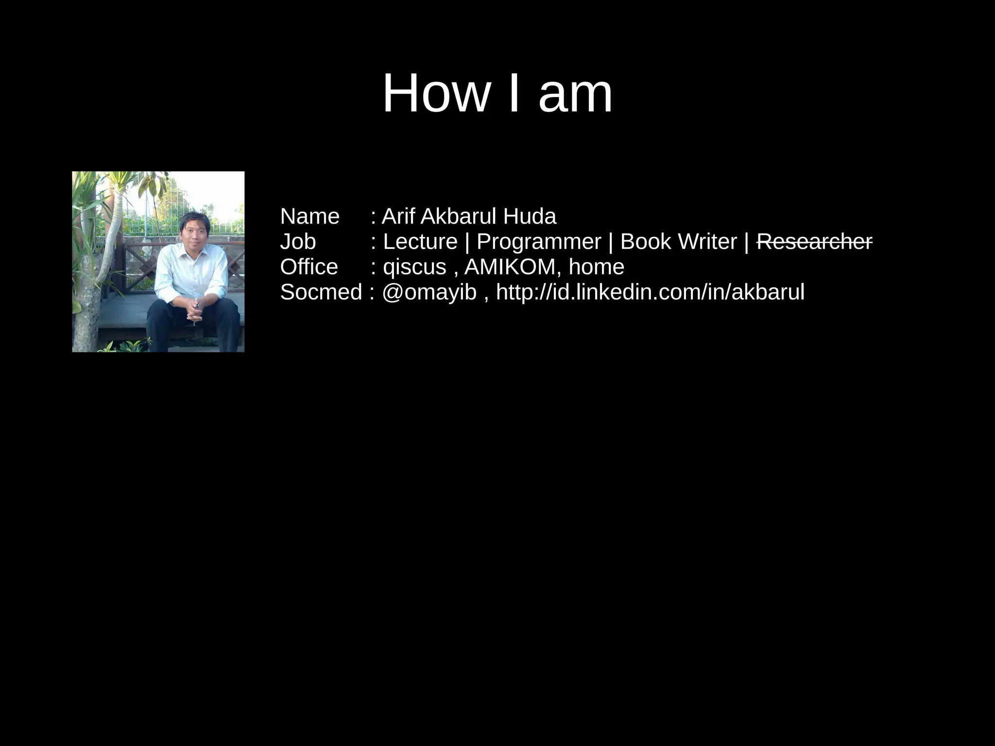 How I am
Name : Arif Akbarul Huda
Job : Lecture | Programmer | Book Writer | Researcher
Office : qiscus , AMIKOM, home
Socmed : @omayib , http://id.linkedin.com/in/akbarul
 