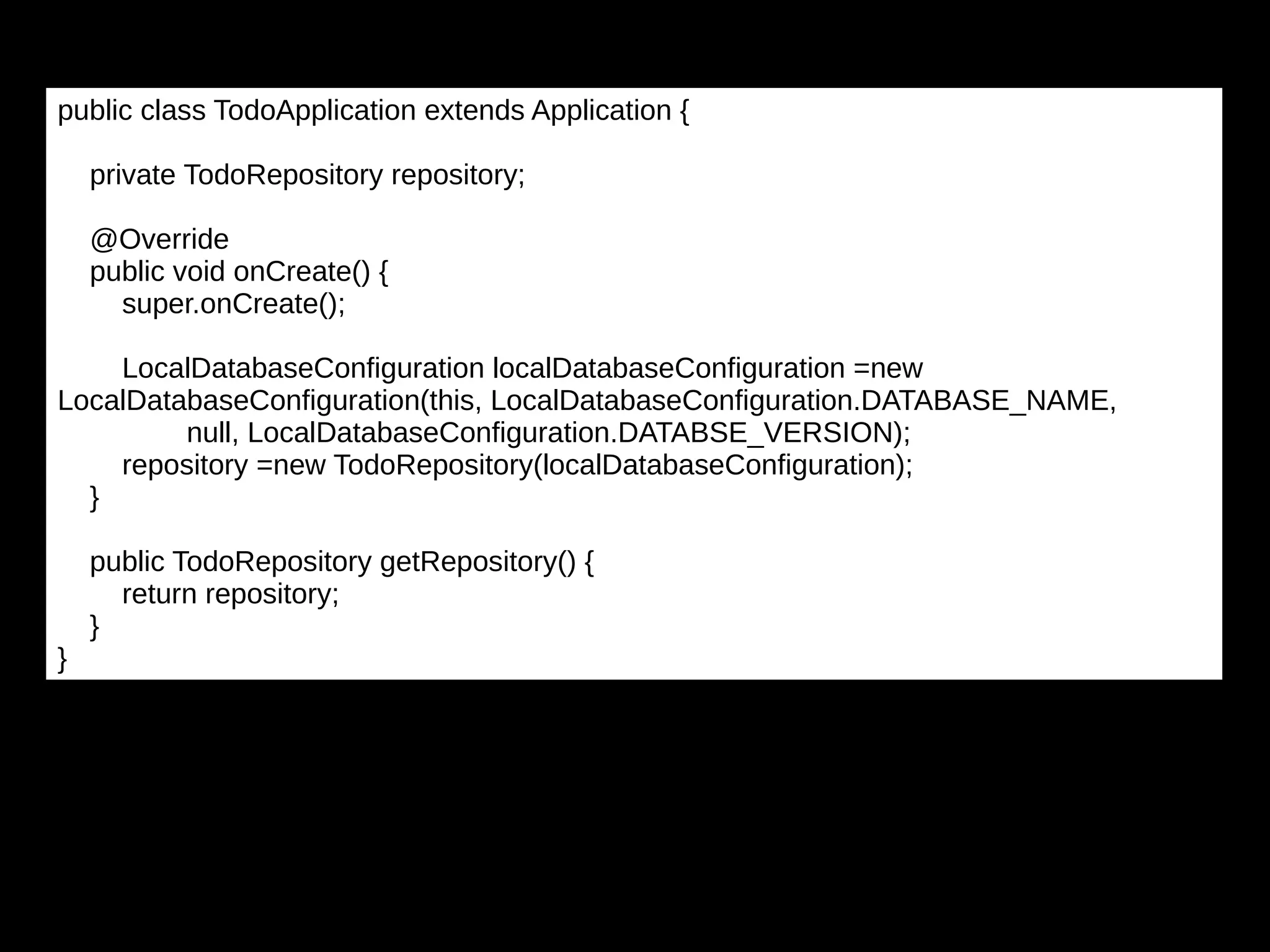 public class TodoApplication extends Application {
private TodoRepository repository;
@Override
public void onCreate() {
super.onCreate();
LocalDatabaseConfiguration localDatabaseConfiguration =new
LocalDatabaseConfiguration(this, LocalDatabaseConfiguration.DATABASE_NAME,
null, LocalDatabaseConfiguration.DATABSE_VERSION);
repository =new TodoRepository(localDatabaseConfiguration);
}
public TodoRepository getRepository() {
return repository;
}
}
 