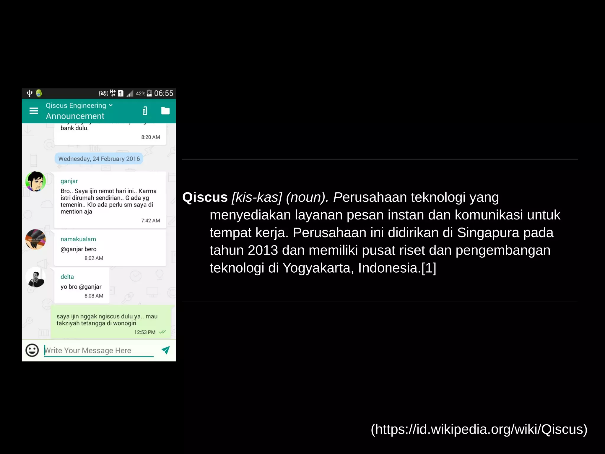 Qiscus [kis-kas] (noun). Perusahaan teknologi yang
menyediakan layanan pesan instan dan komunikasi untuk
tempat kerja. Perusahaan ini didirikan di Singapura pada
tahun 2013 dan memiliki pusat riset dan pengembangan
teknologi di Yogyakarta, Indonesia.[1]
(https://id.wikipedia.org/wiki/Qiscus)
 
