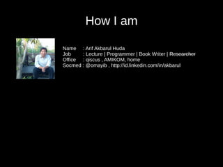 How I am
Name : Arif Akbarul Huda
Job : Lecture | Programmer | Book Writer | Researcher
Office : qiscus , AMIKOM, home
Socmed : @omayib , http://id.linkedin.com/in/akbarul
 