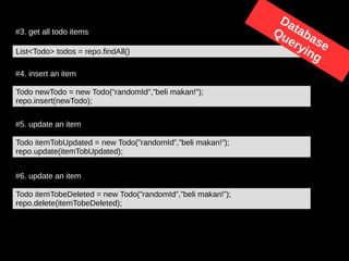 #4. insert an item
Todo newTodo = new Todo(”randomId”,”beli makan!”);
repo.insert(newTodo);
#5. update an item
Todo itemTobUpdated = new Todo(”randomId”,”beli makan!”);
repo.update(itemTobUpdated);
#6. update an item
Todo itemTobeDeleted = new Todo(”randomId”,”beli makan!”);
repo.delete(itemTobeDeleted);
#3. get all todo items
List<Todo> todos = repo.findAll()
Database
Querying
 