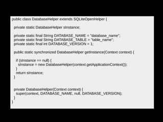 public class DatabaseHelper extends SQLiteOpenHelper {
private static DatabaseHelper sInstance;
private static final String DATABASE_NAME = "database_name";
private static final String DATABASE_TABLE = "table_name";
private static final int DATABASE_VERSION = 1;
public static synchronized DatabaseHelper getInstance(Context context) {
if (sInstance == null) {
sInstance = new DatabaseHelper(context.getApplicationContext());
}
return sInstance;
}
private DatabaseHelper(Context context) {
super(context, DATABASE_NAME, null, DATABASE_VERSION);
}
}
 