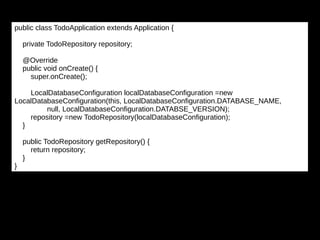 public class TodoApplication extends Application {
private TodoRepository repository;
@Override
public void onCreate() {
super.onCreate();
LocalDatabaseConfiguration localDatabaseConfiguration =new
LocalDatabaseConfiguration(this, LocalDatabaseConfiguration.DATABASE_NAME,
null, LocalDatabaseConfiguration.DATABSE_VERSION);
repository =new TodoRepository(localDatabaseConfiguration);
}
public TodoRepository getRepository() {
return repository;
}
}
 