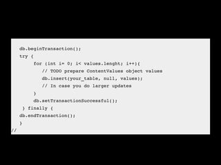    
   db.beginTransaction();
   try {
        for (int i= 0; i< values.lenght; i++){
           // TODO prepare ContentValues object values
           db.insert(your_table, null, values);
           // In case you do larger updates
        }
        db.setTransactionSuccessful();     
    } finally {
   db.endTransaction();
   } 
//
 