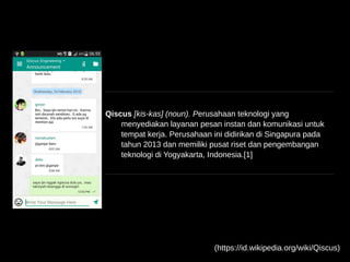 Qiscus [kis-kas] (noun). Perusahaan teknologi yang
menyediakan layanan pesan instan dan komunikasi untuk
tempat kerja. Perusahaan ini didirikan di Singapura pada
tahun 2013 dan memiliki pusat riset dan pengembangan
teknologi di Yogyakarta, Indonesia.[1]
(https://id.wikipedia.org/wiki/Qiscus)
 