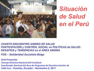 Ariel Frisancho Consejo Directivo Nacional del ForoSalud Coordinador Nacional del Área de Programas de Derechos Sociales de  CARE Perú -  Puemba, Ecuador - Noviembre 8, 2011 CUARTO ENCUENTRO ANDINO DE SALUD  PARTICIPACIÓN y CONTROL SOCIAL en POLÍTICAS de SALUD: DESAFIOS y TENDENCIAS en el ÁREA ANDINA FOS – Solidaridad Socialista Belga Situación de Salud en el Perú 