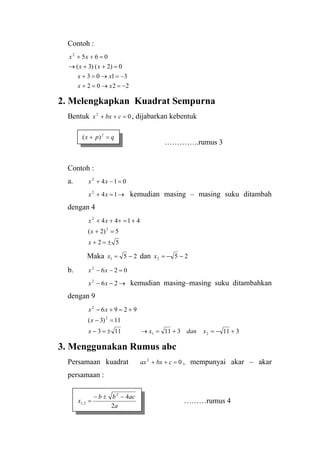 Contoh :
2202
3103
0)2()3(
0652
−=→=+
−=→=+
=++→
=++
xx
xx
xx
xx
2. Melengkapkan Kuadrat Sempurna
Bentuk , dijabarkan kebentuk02
=++ cbxx
…………..rumus 3
Contoh :
a. 0142
=−+ xx
kemudian masing – masing suku ditambah
dengan 4
→=+ 142
xx
52
5)2(
4144
2
2
±=+
=+
+=+++
x
x
xx
Maka 251 −=x dan 252 −−=x
b. 0262
=−− xx
kemudian masing–masing suku ditambahkan
dengan 9
→−− 262
xx
311311113
11)3(
9296
21
2
2
+−=+=→±=−
=−
+=+−
xdanxx
x
xx
qpx =+ 2
)(
3. Menggunakan Rumus abc
Persamaan kuadrat , mempunyai akar – akar
persamaan :
02
=++ cbxax
………rumus 4
a
acbb
x
2
42
2,1
−±−
=
 