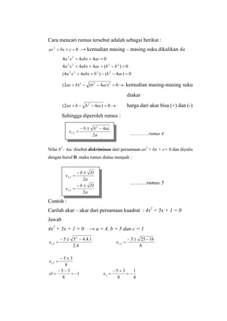 Cara mencari rumus tersebut adalah sebagai berikut :
02
=++ cbxax → kemudian masing – masing suku dikalikan 4a
0)4()44(
0)(444
0444
2222
2222
22
=−−++
=−+++
=++
acbbabxxa
bbacabxxa
acabxxa
→=−−+ 0)4()2( 222
acbbax kemudian masing-masing suku
diakar
→=−−+ 0)42( 2
acbbax harga dari akar bisa (+) dan (-)
Sehingga diperoleh rumus :
…………rumus 4
Nilai b2
- 4ac disebut diskriminan dari persamaan ax2
+ bx + c= 0 dan diyulis
dengan huruf D. maka rumus diatas menjadi :
a
acbb
x
2
42
2,1
−±−
=
………rumus 5
Contoh :
Carilah akar – akar dari persamaan kuadrat : 4x2
+ 5x + 1 = 0
Jawab
4x2
+ 5x + 1 = 0 → a = 4, b = 5 dan c = 1
4
1
8
35
1
8
35
1
8
35
8
16255
4.2
1.4.455
2
2,1
2,1
2
2,1
−=
+−
=−=
−−
=
±−
=
−±−
=
−±−
=
xx
x
xx
a
Db
x 2,1
±−
=
2
a
Db
x
2
2,1
±−
=
 