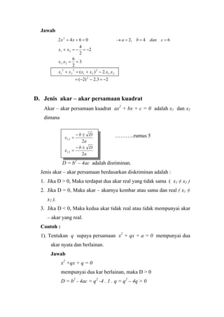 Jawab
23.2)2(
..2)(
3
2
6
.
2
2
4
64,20642
2
21
2
21
2
2
2
1
21
21
2
−=−−=
−+=+
==
−=−=+
===→=++
xxxxxx
xx
xx
cdanbaxx
D. Jenis akar – akar persamaan kuadrat
Akar – akar persamaan kuadrat ax2
+ bx + c = 0 adalah x1 dan x2
dimana
………..rumus 5
D = b2
– 4ac adalah disriminan.
Jenis akar – akar persamaan berdasarkan diskriminan adalah :
a
Db
x
2
2,1
±−
=
a
Db
x
2
2,1
±−
=
1. Jika D > 0, Maka terdapat dua akar real yang tidak sama ( x1 ≠ x2 )
2. Jika D = 0, Maka akar – akarnya kembar atau sama dan real ( x1 ≠
x2 ).
3. Jika D < 0, Maka kedua akar tidak real atau tidak mempunyai akar
– akar yang real.
Contoh :
1). Tentukan q supaya persamaan x2
+ qx + a = 0 mempunyai dua
akar nyata dan berlainan.
Jawab
x2
+qx + q = 0
mempunyai dua kar berlainan, maka D > 0
D = b2
- 4ac = q2
-4 . 1 . q = q2
– 4q > 0
 