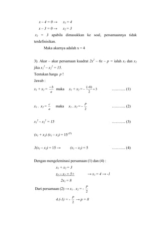 x – 4 = 0 → x1 = 4
x – 3 = 0 → x2 = 3
x2 = 3 apabila dimasukkan ke soal, persamaannya tidak
terdefinisikan.
Maka akarnya adalah x = 4
3). Akar – akar persamaan kuadrat 2x2
– 6x – p = ialah x1 dan x2
jika x1
2
– x2
2
= 15.
Tentukan harga p !
Jawab :
x1 + x2 =
a
b−
maka x1 + x2 = - 3
2
)6(
=
−
……….. (1)
x1 . x2 =
a
c
maka x1 . x2 = -
2
P
……….. (2)
x1
2
– x2
2
= 15 ……….. (3)
(x1 + x2) (x1 – x2) = 15 (*)
3(x1 – x2) = 15 → (x1 – x2) = 5 ……….. (4)
Dengan mengeleminasi persamaan (1) dan (4) :
x1 + x2 = 3
x1 – x2 = 5+ → x1 = 4 → -1
2x1 = 8
Dari persamaan (2) → x1 . x2 = -
2
P
4.(-1) = -
2
P
→ p = 8
 