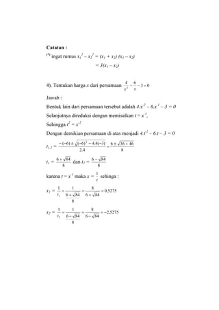 Catatan :
(*)
ingat rumus x1
2
– x2
2
= (x1 + x2) (x1 – x2)
= 3(x1 – x2)
4). Tentukan harga x dari persamaan 03
64
2
=−−
xx
Jawab :
Bentuk lain dari persamaan tersebut adalah 4.x-2
– 6.x-1
– 3 = 0
Selanjutnya direduksi dengan memisalkan t = x-1
,
Sehingga t2
= x-2
Dengan demikian persamaan di atas menjadi 4.t-2
– 6.t – 3 = 0
t1,2 =
8
46366
4.2
)3(4.4)6()6( 2
+±
=
−−−±−−
t1 =
8
846 +
dan t2 =
8
846 −
karena t = x-1
maka x =
t
1
sehinga :
x1 = 5275,0
846
8
8
846
11
1
=
+
=
+
=
t
x2 = 5275,2
846
8
8
846
11
2
−=
−
=
−
=
t
 
