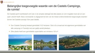 Belangrijke toegevoegde waarde van de Castels Campings,
de ruimte!
De Castels-spirit manifesteert zich ook in de simpele stelregel dat elke plaats zo ruim mogelijk moet zijn en een
open uitzicht heeft. Deze voorwaarde is uitgegroeid tot een van de meest onderscheidende toegevoegde waarden
binnen het Castels-concept. Een paar details:
 Een Castels Camping beslaat gemiddeld 10,5 hectaren. Dat is 5x zoveel als het algemene gemiddelde van
alle campings in Frankrijk met een gelijk aantal plaatsen
 Elke plaats heeft een gemiddelde oppervlakte van minstens 120 m²
10
 