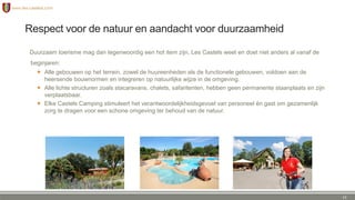 Respect voor de natuur en aandacht voor duurzaamheid
Duurzaam toerisme mag dan tegenwoordig een hot item zijn, Les Castels weet en doet niet anders al vanaf de
beginjaren:
 Alle gebouwen op het terrein, zowel de huureenheden als de functionele gebouwen, voldoen aan de
heersende bouwnormen en integreren op natuurlijke wijze in de omgeving.
 Alle lichte structuren zoals stacaravans, chalets, safaritenten, hebben geen permanente staanplaats en zijn
verplaatsbaar.
 Elke Castels Camping stimuleert het verantwoordelijkheidsgevoel van personeel én gast om gezamenlijk
zorg te dragen voor een schone omgeving ter behoud van de natuur.
12
 
