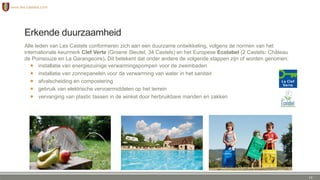 Erkende duurzaamheid
Alle leden van Les Castels conformeren zich aan een duurzame ontwikkeling, volgens de normen van het
internationale keurmerk Clef Verte (Groene Sleutel, 34 Castels) en het Europese Ecolabel (2 Castels: Château
de Poinsouze en La Garangeoire). Dit betekent dat onder andere de volgende stappen zijn of worden genomen:
 installatie van energiezuinige verwarmingspompen voor de zwembaden
 installatie van zonnepanelen voor de verwarming van water in het sanitair
 afvalscheiding en compostering
 gebruik van elektrische vervoermiddelen op het terrein
 vervanging van plastic tassen in de winkel door herbruikbare manden en zakken
13
 