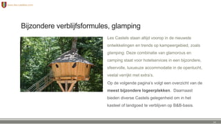 Bijzondere verblijfsformules, glamping
Les Castels staan altijd voorop in de nieuwste
ontwikkelingen en trends op kampeergebied, zoals
glamping. Deze combinatie van glamorous en
camping staat voor hotelservices in een bijzondere,
sfeervolle, luxueuze accommodatie in de openlucht,
veelal verrijkt met extra’s.
Op de volgende pagina’s volgt een overzicht van de
meest bijzondere logeerplekken. Daarnaast
bieden diverse Castels gelegenheid om in het
kasteel of landgoed te verblijven op B&B-basis.
14
 