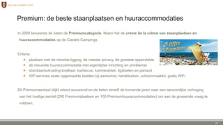 Premium: de beste staanplaatsen en huuraccommodaties
In 2009 lanceerde de keten de Premiumcategorie. Noem het de crème de la crème van staanplaatsen en
huuraccommodaties op de Castels Campings.
Criteria:
 plaatsen met de mooiste ligging, de meeste privacy, de grootste oppervlakte
 de nieuwste huuraccommodatie met eigentijdse inrichting en privéterras
 standaarduitrusting koelkast, barbecue, tuinmeubilair, ligstoelen en parasol
 VIP-services zoals opgemaakte bedden bij aankomst, handdoeken, schoonmaakkit, gratis WiFi
Dit Premiumaanbod blijkt uiterst succesvol en de keten streeft de komende jaren naar een aanzienlijke verhoging
van het huidige aantal (200 Premiumplaatsen en 100 Premiumhuuraccommodaties) om aan de groeiende vraag te
voldoen.
24
 