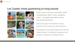 Les Castels: brede gastenkring en hoog bezoek
Of het nu gaat om gezinnen met kinderen, stellen,
vriendengroepen, golfers, vissers, wandelaars,
fietsers… de Castels-keten heeft een brede,
internationale klantenkring.
Zomaar een greep: Prinses Beatrix en Irene
logeerden diverse malen op Le Manoir Boutaric.
Dit landgoed met prachtige landerijen werd later een
Castels Camping. Inmiddels zijn de eigenaren met
pensioen, net zoals de voormalige Koningin.
25
 