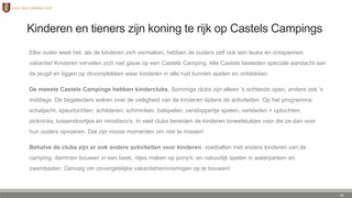 Kinderen en tieners zijn koning te rijk op Castels Campings
Elke ouder weet het: als de kinderen zich vermaken, hebben de ouders zelf ook een leuke en ontspannen
vakantie! Kinderen vervelen zich niet gauw op een Castels Camping. Alle Castels besteden speciale aandacht aan
de jeugd en liggen op droomplekken waar kinderen in alle rust kunnen spelen en ontdekken.
De meeste Castels Campings hebben kinderclubs. Sommige clubs zijn alleen 's ochtends open, andere ook 's
middags. De begeleiders waken over de veiligheid van de kinderen tijdens de activiteiten. Op het programma:
schatjacht, speurtochten, schilderen, schminken, balspelen, verstoppertje spelen, verkleden + optochten,
picknicks, tussendoortjes en minidisco's. In veel clubs bereiden de kinderen toneelstukjes voor die ze dan voor
hun ouders opvoeren. Dat zijn mooie momenten om niet te missen!
Behalve de clubs zijn er ook andere activiteiten voor kinderen: voetballen met andere kinderen van de
camping, dammen bouwen in een beek, ritjes maken op pony's, en natuurlijk spelen in waterparken en
zwembaden. Genoeg om onvergetelijke vakantieherinneringen op te bouwen!
26
 