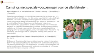 Campings met speciale voorzieningen voor de allerkleinsten…
Een babykeuken in het landhuis van Castels Camping Le Brévedent****
(Calvados)
Deze babyruimte bevindt zich binnen de muren van het landhuis, een 18e-
eeuws jachthuis: een keuken met alle nodige apparaten om babyvoeding te
bereiden. De ouders hoeven maar te vragen naar de sleutel van deze
ruimte, waar ze de flessen en hapjes voor hun baby's en peuters (t/m 2 jaar)
in no time klaar hebben: flessenwarmer, babycook, magnetron,
flessensterilisator. De gootsteen is alleen bestemd voor het wassen van
eetgerei, er is een kinderstoel en een commode, en een box waarin baby
geduldig op zijn kostje mag wachten. Qua accommodatie beschikt de
camping ook over een aangepaste, voor peuters beveiligde stacaravan met
babybedje, nachtlampje, hek en speelgoed. Handig, geen gesjouw met
babyspullen!
Een speelkinderdorp in Castels Camping Château de Chanteloup
(Le Mans)
Château de Chanteloup ligt in een unieke omgeving, midden in de natuur.
Een vredige plek van 20 hectaren met weilanden, bomen en waterplassen.
De glamping-tenten staan aan het water en zijn geliefd bij kampeerders die
authenticiteit zoeken. Bijzonderheid: het kinderdorp bestaat uit vijf huisjes,
speciaal ontworpen voor jonge kinderen.
27
 