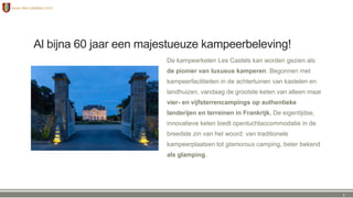 Al bijna 60 jaar een majestueuze kampeerbeleving!
De kampeerketen Les Castels kan worden gezien als
de pionier van luxueus kamperen. Begonnen met
kampeerfaciliteiten in de achtertuinen van kastelen en
landhuizen, vandaag de grootste keten van alleen maar
vier- en vijfsterrencampings op authentieke
landerijen en terreinen in Frankrijk. De eigentijdse,
innovatieve keten biedt openluchtaccommodatie in de
breedste zin van het woord: van traditionele
kampeerplaatsen tot glamorous camping, beter bekend
als glamping.
3
 