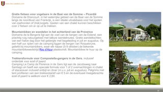 Gratis fietsen voor vogelaars in de Baai van de Somme – Picardië
Domaine de Drancourt, in het waterrijke gebied van de Baai van de Somme
langs de noordkust van Frankrijk, is een ideale uitvalsbasis voor het spoten
van zeehonden of (trek)vogels. Gasten van een chalet kunnen beschikken
over 2 fietsen om er op uit te trekken.
Mountainbiken en wandelen in het achterland van de Provence
Domaine de la Bergerie ligt aan de voet van de bergen van de Esterel, een
prachtig ruig natuurgebied met talloze wandelroutes. Gratis wandeltochten
van een halve dag door het gebergte met begeleiding in juli en augustus. Op
een half uur rijden van de camping liggen de bergen van Roquebrune,
geliefd bij mountainbikers, waar elk najaar (5-9 oktober) de bekende
mountainbikewedstrijd Roc d’Azur plaatsvindt. Mountainbikes te huur op de
camping.
Trekkersformule voor Compostella-gangers in de Gers, inclusief
onderdak voor ezel of paard
Camping Le Camp de Florence in de Gers ligt aan de Jacobsweg naar
Santiago en heeft een speciale formule voor 1 of 2 overnachtingen in chalet
of stacaravan inclusief ontbijt en diner (m.u.v. juli en augustus). Pelgrims met
tent profiteren van een trekkerstarief van € 5 en de eventueel meegebrachte
ezel of paard is welkom voor € 2,60.
30
 
