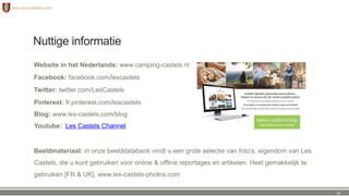 Nuttige informatie
Website in het Nederlands: www.camping-castels.nl
Facebook: facebook.com/lescastels
Twitter: twitter.com/LesCastels
Pinterest: fr.pinterest.com/lescastels
Blog: www.les-castels.com/blog
Youtube: Les Castels Channel
Beeldmateriaal: in onze beelddatabank vindt u een grote selectie van foto’s, eigendom van Les
Castels, die u kunt gebruiken voor online & offline reportages en artikelen. Heel gemakkelijk te
gebruiken [FR & UK]. www.les-castels-photos.com
31
 