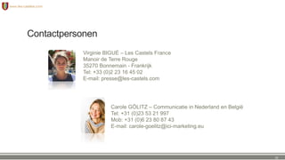 Contactpersonen
Carole GÖLITZ – Communicatie in Nederland en België
Tel: +31 (0)23 53 21 997
Mob: +31 (0)6 23 80 87 43
E-mail: carole-goelitz@ici-marketing.eu
Virginie BIGUÉ – Les Castels France
Manoir de Terre Rouge
35270 Bonnemain - Frankrijk
Tel: +33 (0)2 23 16 45 02
E-mail: presse@les-castels.com
32
 