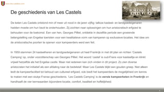 De geschiedenis van Les Castels
De keten Les Castels ontstond min of meer uit nood in de jaren vijftig: talloze kasteel- en landgoedeigenaren
hadden moeite om hun bezit te onderhouden. Zij zochten naar oplossingen om hun aristocratisch erfgoed te
behouden voor de toekomst. Een van hen, Georges Pilliet, ontdekte in dezelfde periode een groeiende
belangstelling van Engelse toeristen voor een kwalitatieve vorm van kamperen op exclusieve locaties. Het idee om
de aristocratische poorten te openen voor kampeerders werd een feit.
In 1959 stemmen 24 kasteelheren en landgoedeigenaren uit heel Frankrijk in met dit plan en richten ‘Castels
Camping’ op, onder voorzitterschap van Georges Pilliet. Het woord ‘castel’ is oud-Frans voor kasteeltje en klinkt
vrijwel hetzelfde als het Engelse castle. Maar niet iedereen kan zich vinden in dit project. Zo zien diverse
aristocraten het initiatief als een afdaling naar de bedelstaf. Maar Les Castels blijkt een gouden greep. Niet alleen
leidt de kampeerfaciliteit tot behoud van cultureel erfgoed, ook biedt het kampeerders de mogelijkheid om kennis
te maken met een stukje Franse geschiedenis. ‘Les Castels Camping’ is de eerste kampeerketen in Frankrijk en
handhaaft de vier kernwaarden bijzondere locatie, comfort, kwaliteit en hoffelijkheid.
4
 