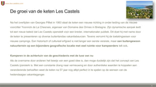 De groei van de keten Les Castels
Na het overlijden van Georges Pilliet in 1983 slaat de keten een nieuwe richting in onder leiding van de nieuwe
voorzitter Yvonnick de La Chesnais, eigenaar van Domaine des Ormes in Bretagne. Zijn dynamische aanpak leidt
tot een nieuw beleid dat Les Castels openstelt voor een breder, internationaler publiek. Dit doet hij met name door
de keten te presenteren op diverse buitenlandse vakantiebeurzen. Tevens verruimt hij de toelatingseisen voor
nieuwe campings. Een historisch of cultureel erfgoed is niet langer een eerste vereiste, maar een buitengewoon
natuurterrein op een bijzondere geografische locatie met veel ruimte voor kampeerders telt ook.
Kamperen in de achtertuin van de geschiedenis met de luxe van nu
Als de overname door anderen het bewijs van een goed idee is, dan moge duidelijk zijn dat het concept van Les
Castels ijzersterk is. Met een constante drang naar vernieuwing en door authentieke waarden te koppelen aan
veranderende behoeften weet de keten na 57 jaar nog altijd perfect in te spelen op de wensen van de
hedendaagse vakantieganger.
5
 