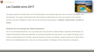 Les Castels anno 2017
Vandaag bestaat de Castels-keten uit 36 onafhankelijke, enthousiaste eigenaren die hun terrein openstellen voor
kampeerders. Er is geen standaardformule. Elk landgoed onderscheidt zich door zijn locatie en het culturele
karakter. Wat hen Castelproof maakt, zijn de kenmerkende basiswaarden: kwaliteit, authenticiteit, comfort en
ruimte.
Driekwart van de campings zijn vijfsterrenbedrijven
26 van de 36 kampeerterreinen van Les Castels zijn met vijf sterren onderscheiden. Daarmee onderstreept Les
Castels zijn leidende positie als aanbieder van kampeervakanties op hoog niveau. Les Castels Campings zijn te
vinden op alle hotspots van Frankrijk, zoals de Gorges du Verdon, de Ardèche, langs de baai van de Mont Saint-
Michel en de Middellandse Zee, maar ook op diverse plekken in Bretagne, Poitou-Charente en Aquitaine.
6
 