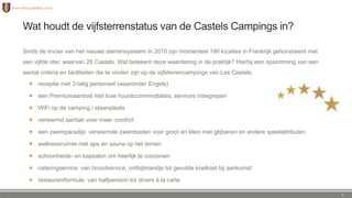 Wat houdt de vijfsterrenstatus van de Castels Campings in?
Sinds de invoer van het nieuwe sterrensysteem in 2010 zijn momenteel 190 locaties in Frankrijk gehonoreerd met
een vijfde ster, waarvan 26 Castels. Wat betekent deze waardering in de praktijk? Hierbij een opsomming van een
aantal criteria en faciliteiten die te vinden zijn op de vijfsterrencampings van Les Castels.
 receptie met 3-talig personeel (waaronder Engels)
 een Premiumaanbod met luxe huuraccommodaties, services inbegrepen
 WiFi op de camping / staanplaats
 verwarmd sanitair voor meer comfort
 een zwemparadijs: verwarmde zwembaden voor groot en klein met glijbanen en andere speelattributen
 wellnessruimte met spa en sauna op het terrein
 schoonheids- en kapsalon om heerlijk te cocoonen
 cateringservice: van broodservice, ontbijtmandje tot gevulde koelkast bij aankomst
 restaurantformule: van halfpension tot diners à la carte
7
 