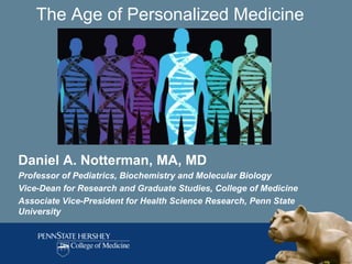 The Age of Personalized Medicine




Daniel A. Notterman, MA, MD
Professor of Pediatrics, Biochemistry and Molecular Biology
Vice-Dean for Research and Graduate Studies, College of Medicine
Associate Vice-President for Health Science Research, Penn State
University
 