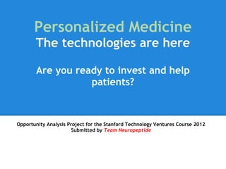 Personalized Medicine
       The technologies are here
 
       Are you ready to invest and help
                  patients?



Opportunity Analysis Project for the Stanford Technology Ventures Course 2012
                       Submitted by Team Neuropeptide
 