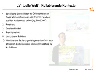 „ Virtuelle Welt“: Kollabierende Kontexte Spezifische Eigenschaften der Öffentlichkeiten im Social Web erschweren es, die Grenzen zwischen sozialen Kontexten zu ziehen (vgl. Boyd 2007): Persistenz Durchsuchbarkeit  Replizierbarkeit Unsichtbares Publikum Identitäts- und Beziehungsmanagement umfasst auch  Strategien, die Grenzen der eigenen Privatsphäre zu kontrollieren 