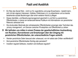 Fazit und Ausblick Ein Reiz des Social Web – nicht nur für Jugendliche und junge Erwachsene – besteht darin, sich mit den eigenen Interessen, Hobbies, Erlebnissen o.ä. zu präsentieren und so bereits bestehende soziale Beziehungen über einen weiteren Kanal zu pflegen Dieses Identitäts- und Beziehungsmanagement geschieht in und führt zu persönlichen Öffentlichkeiten, in denen ein tendenziell kleines Publikum mit Informationen von persönlicher Relevanz adressiert wird Die strukturellen Merkmale der onlinebasierten Öffentlichkeiten erzwingen aber Techniken des ‚privacy management‘, um Grenzen zwischen Privatsphäre und Öffentlichkeit zu ziehen Wir befinden uns mitten in einem Prozess der gesellschaftlichen Aushandlung von Routinen, Konventionen und Erwartungen über den Umgang mit persönlichen Öffentlichkeiten, der unterschiedliche Fragen aufwirft: Werden persönliche Daten bewusst oder unbewusst, von mir selbst oder Dritten veröffentlicht?  Sind persönliche Öffentlichkeiten flüchtig oder persistent? Inwiefern reguliert Software, inwiefern wird Software reguliert? 