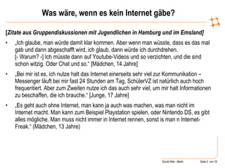 Was wäre, wenn es kein Internet gäbe? [ Zitate aus Gruppendiskussionen mit Jugendlichen in Hamburg und im Emsland] „ Ich glaube, man würde damit klar kommen. Aber wenn man wüsste, dass es das mal gab und dann abgeschafft wird, ich glaub, dann würde ich durchdrehen.  [- Warum? -] Ich müsste dann auf Youtube-Videos und so verzichten, und die sind schon witzig. Oder Chat und so.“ [Mädchen, 14 Jahre] „ Bei mir ist es, ich nutze halt das Internet einerseits sehr viel zur Kommunikation – Messenger läuft bei mir fast 24 Stunden am Tag, SchülerVZ ist natürlich auch hoch frequentiert. Aber zum Zweiten nutze ich das auch sehr viel, um mir halt Informationen zu beschaffen, die ich brauche.“ [Junge, 17 Jahre] „ Es geht auch ohne Internet, man kann ja auch was machen, was man nicht im Internet macht. Man kann zum Beispiel Playstation spielen, oder Nintendo DS, es gibt alles mögliche. Man muss nicht immer in Internet rennen, sonst is man n Internet-Freak.“ (Mädchen, 13 Jahre) 
