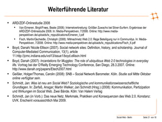 Weiterführende Literatur ARD/ZDF-Onlinestudie 2008 Van Eimeren, Birgit/Frees, Beate (2008): Internetverbreitung: Größter Zuwachs bei Silver-Surfern. Ergebnisse der ARD/ZDF-Onlinestudie 2008. In: Media-Perspektiven, 7/2008. Online: http://www.media-perspektiven.de/uploads/tx_mppublications/Eimeren_I.pdf Fisch, Martin/Gscheidle, Christoph (2008): Mitmachnetz Web 2.0: Rege Beteiligung nur in Communitys. In: Media-Perspektiven, 7/2008. Online: http://www.media-perspektiven.de/uploads/tx_mppublications/Fisch_II.pdf Boyd, Danah/ Nicole Ellison (2007). Social network sites: Definition, history, and scholarship. Journal of Computer-Mediated Communication, 13(1), article 11.http://jcmc.indiana.edu/vol13/issue1/boyd.ellison.html Boyd, Danah (2007):  Incantations for Muggles: The role of ubiquitious Web 2.0 technologies in everyday life . Vortrag bei der O‘Reilly Emerging Technology Conference, San Diego, 28.3.2007. Online: http://www.danah.org/papers/Etech2007.html Geißler, Holger/Thomas, Carolin (2008): SNB – Social Network Barometer. Köln.  Studie soll Mitte Oktober online verfügbar sein . Schmidt, Jan:  Was ist neu am Social Web? Soziologische und kommunikationswissenschaftliche Grundlagen . In: Zerfaß, Ansgar; Martin Welker; Jan Schmidt (Hrsg.) (2008): Kommunikation, Partizipation und Wirkungen im Social Web. Zwei Bände. Köln: Van Halem Verlag Schmidt, Jan (in Vorb.): Das neue Netz. Merkmale, Praktiken und Konsequenzen des Web 2.0. Konstanz: UVK. Erscheint voraussichtlich Mai 2009. 