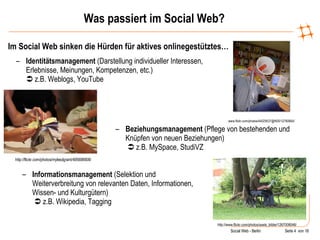 Was passiert im Social Web? Im Social Web sinken die Hürden für aktives onlinegestütztes… www.flickr.com/photos/44029537@N00/12760664/ Identitätsmanagement  (Darstellung individueller Interessen, Erlebnisse, Meinungen, Kompetenzen, etc.)    z.B. Weblogs, YouTube http://flickr.com/photos/mylesdgrant/495698908/ Beziehungsmanagement  (Pflege von bestehenden und Knüpfen von neuen Beziehungen)     z.B. MySpace, StudiVZ http://www.flickr.com/photos/axels_bilder/1267008046/ Informationsmanagement  (Selektion und Weiterverbreitung von relevanten Daten, Informationen, Wissen- und Kulturgütern)     z.B. Wikipedia, Tagging 