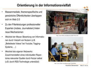 Orientierung in der Informationsvielfalt Massenmediale, themenspezifische und persönliche Öffentlichkeiten überlappen sich im Web 2.0 Zu den Filterleistungen professioneller Experten (insbes. Journalisten) treten neue Mechanismen Weisheit der Masse : Bewertung von Informatio-nen durch Vielzahl von Nutzern (z.B. „Beliebteste Videos“ bei Youtube; Tagging-Systeme, …) Weisheit des eigenen Netzwerks : Zusammenstellen eines individuellen Reper-toires relevanter Quellen durch Nutzer selbst (z.B. durch RSS-Technologie unterstützt) http://www.flickr.com/photos/ogil/274628990/ http://www.flickr.com/photos/caribb/78761334/ 