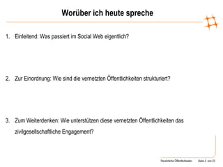 Worüber ich heute spreche Einleitend: Was passiert im Social Web eigentlich? Zur Einordnung: Wie sind die vernetzten Öffentlichkeiten strukturiert? Zum Weiterdenken: Wie unterstützen diese vernetzten Öffentlichkeiten das zivilgesellschaftliche Engagement? 