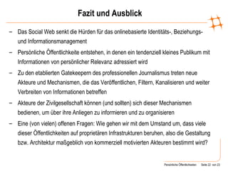 Fazit und Ausblick Das Social Web senkt die Hürden für das onlinebasierte Identitäts-, Beziehungs- und Informationsmanagement Persönliche Öffentlichkeite entstehen, in denen ein tendenziell kleines Publikum mit Informationen von persönlicher Relevanz adressiert wird Zu den etablierten Gatekeepern des professionellen Journalismus treten neue Akteure und Mechanismen, die das Veröffentlichen, Filtern, Kanalisieren und weiter Verbreiten von Informationen betreffen Akteure der Zivilgesellschaft können (und sollten) sich dieser Mechanismen bedienen, um über ihre Anliegen zu informieren und zu organisieren Eine (von vielen) offenen Fragen: Wie gehen wir mit dem Umstand um, dass viele dieser Öffentlichkeiten auf proprietären Infrastrukturen beruhen, also die Gestaltung bzw. Architektur maßgeblich von kommerziell motivierten Akteuren bestimmt wird? 